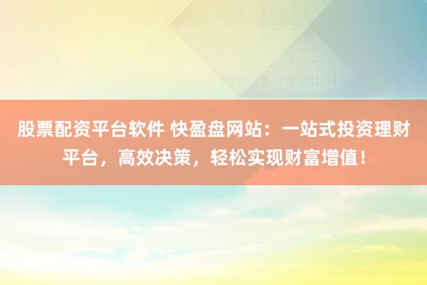 股票配资平台软件 快盈盘网站：一站式投资理财平台，高效决策，轻松实现财富增值！