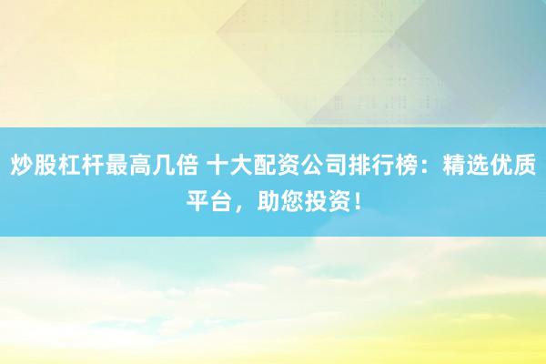 炒股杠杆最高几倍 十大配资公司排行榜：精选优质平台，助您投资！