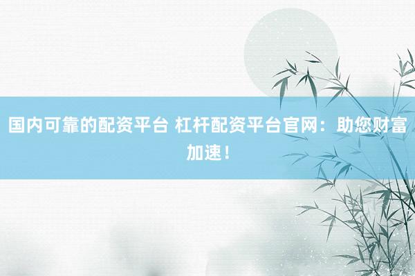 国内可靠的配资平台 杠杆配资平台官网：助您财富加速！
