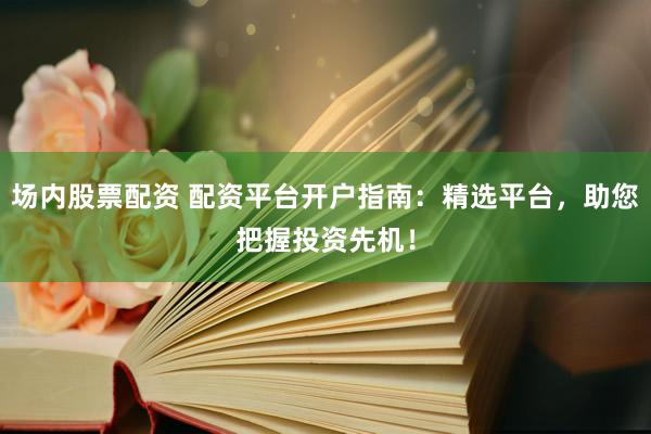 场内股票配资 配资平台开户指南：精选平台，助您把握投资先机！