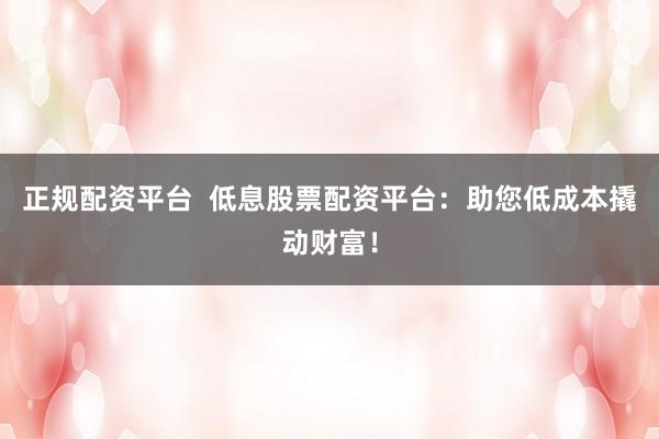 正规配资平台  低息股票配资平台：助您低成本撬动财富！