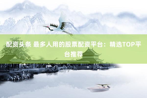 配资头条 最多人用的股票配资平台：精选TOP平台推荐