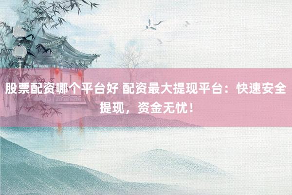 股票配资哪个平台好 配资最大提现平台：快速安全提现，资金无忧！