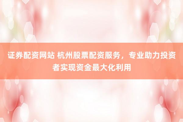 证券配资网站 杭州股票配资服务，专业助力投资者实现资金最大化利用