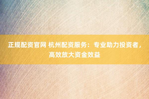 正规配资官网 杭州配资服务：专业助力投资者，高效放大资金效益