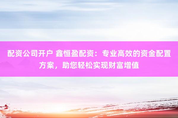 配资公司开户 鑫恒盈配资：专业高效的资金配置方案，助您轻松实现财富增值