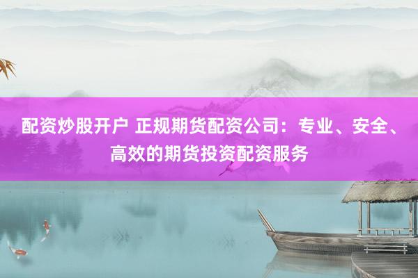 配资炒股开户 正规期货配资公司：专业、安全、高效的期货投资配资服务