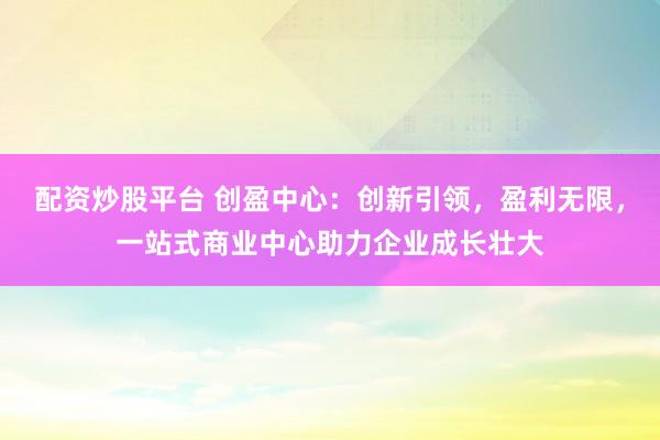 配资炒股平台 创盈中心：创新引领，盈利无限，一站式商业中心助力企业成长壮大