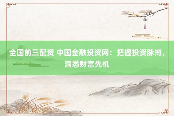 全国前三配资 中国金融投资网：把握投资脉搏，洞悉财富先机