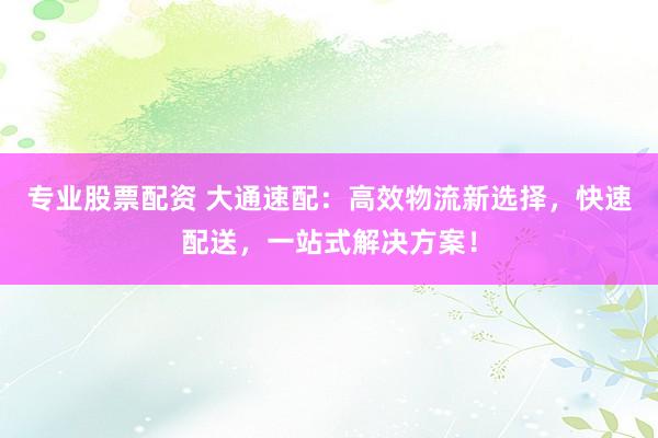 专业股票配资 大通速配：高效物流新选择，快速配送，一站式解决方案！