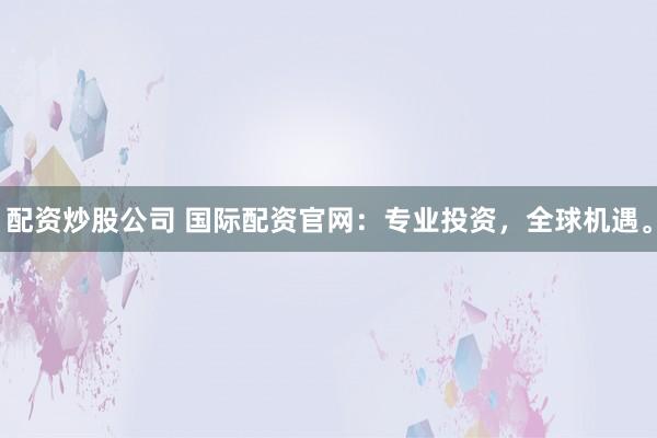 配资炒股公司 国际配资官网：专业投资，全球机遇。