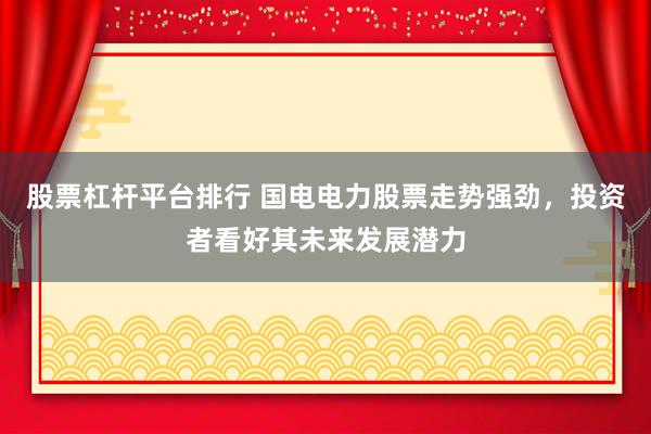 股票杠杆平台排行 国电电力股票走势强劲，投资者看好其未来发展潜力