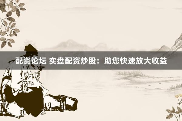 配资论坛 实盘配资炒股：助您快速放大收益