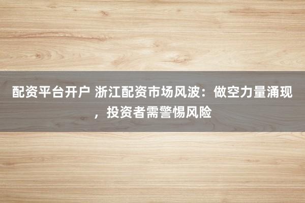 配资平台开户 浙江配资市场风波：做空力量涌现，投资者需警惕风险