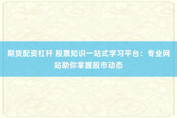期货配资杠杆 股票知识一站式学习平台：专业网站助你掌握股市动态