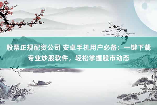 股票正规配资公司 安卓手机用户必备：一键下载专业炒股软件，轻松掌握股市动态