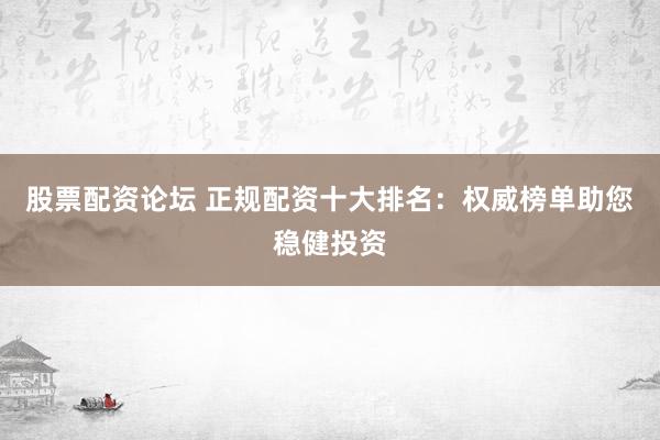 股票配资论坛 正规配资十大排名：权威榜单助您稳健投资