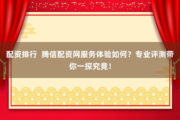 配资排行  腾信配资网服务体验如何？专业评测带你一探究竟！